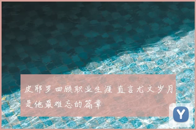 皮耶罗回顾职业生涯 直言尤文岁月是他最难忘的篇章