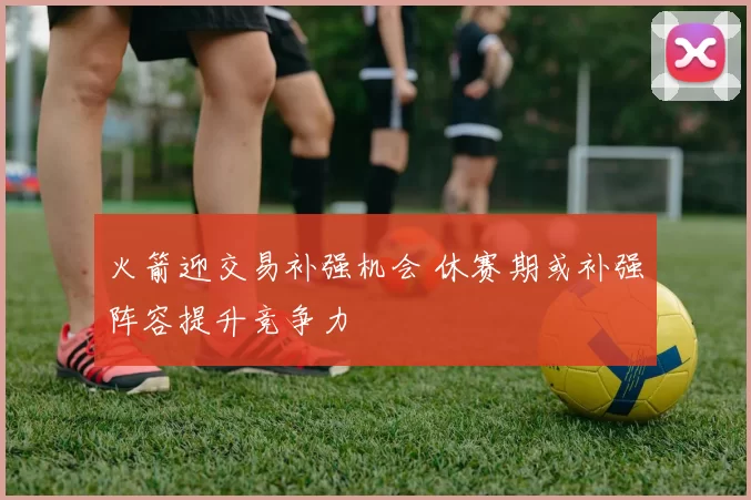 火箭迎交易补强机会 休赛期或补强阵容提升竞争力