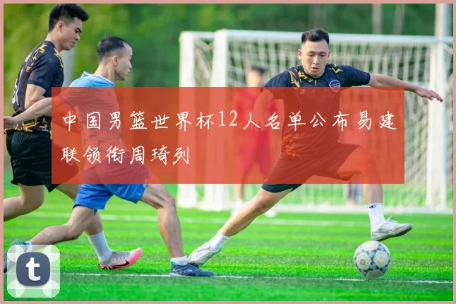 中国男篮世界杯12人名单公布易建联领衔周琦列