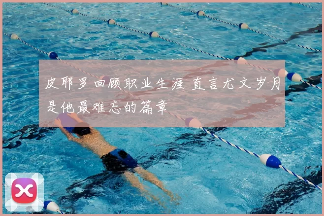 皮耶罗回顾职业生涯 直言尤文岁月是他最难忘的篇章