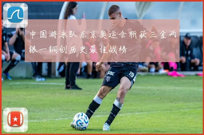 中国游泳队东京奥运会斩获三金两银一铜创历史最佳战绩