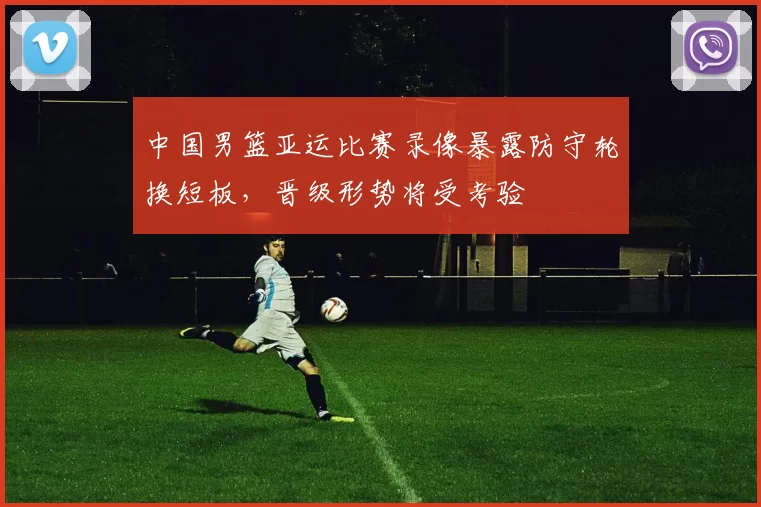 中国男篮亚运比赛录像暴露防守轮换短板，晋级形势将受考验