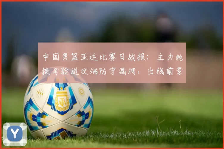 中国男篮亚运比赛日战报：主力轮换考验进攻端防守漏洞，出线前景浮现