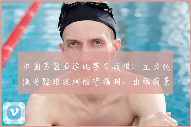 中国男篮亚运比赛日战报：主力轮换考验进攻端防守漏洞，出线前景浮现