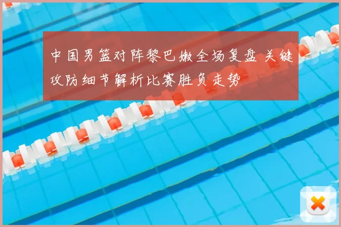 中国男篮对阵黎巴嫩全场复盘 关键攻防细节解析比赛胜负走势