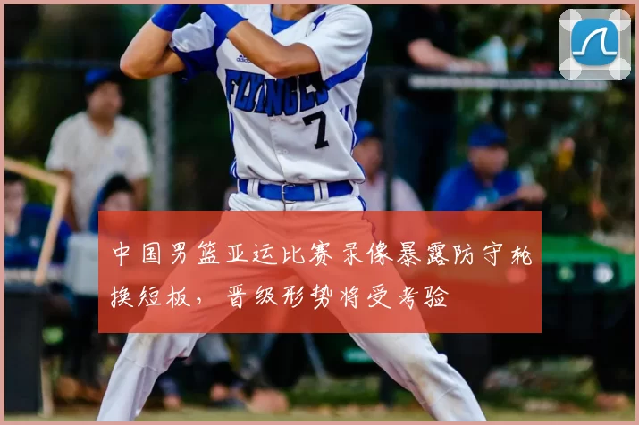 中国男篮亚运比赛录像暴露防守轮换短板，晋级形势将受考验