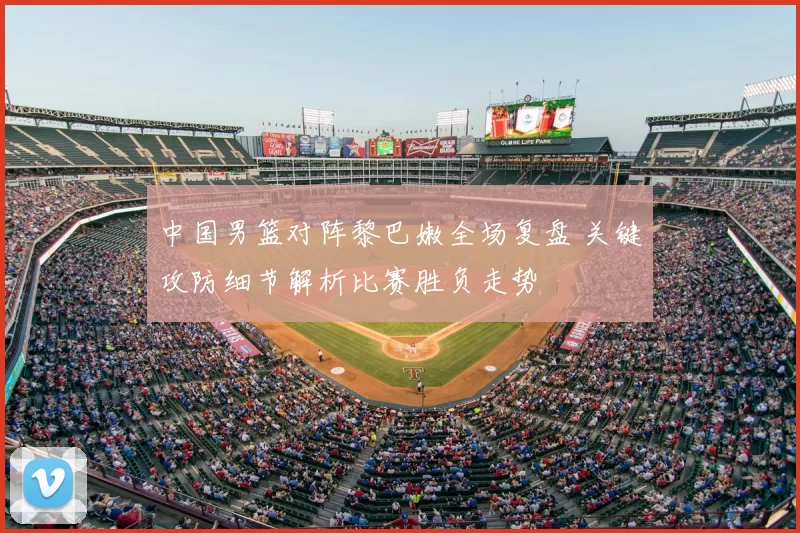 中国男篮对阵黎巴嫩全场复盘 关键攻防细节解析比赛胜负走势