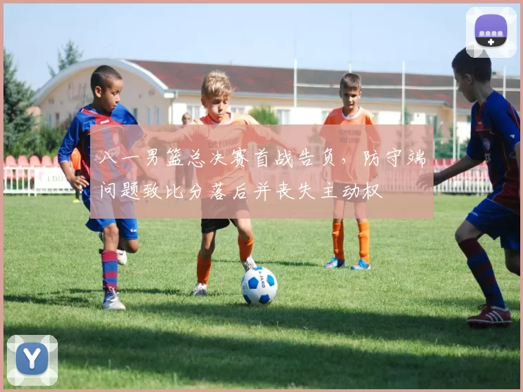 八一男篮总决赛首战告负,防守端问题致比分落后并丧失主动权