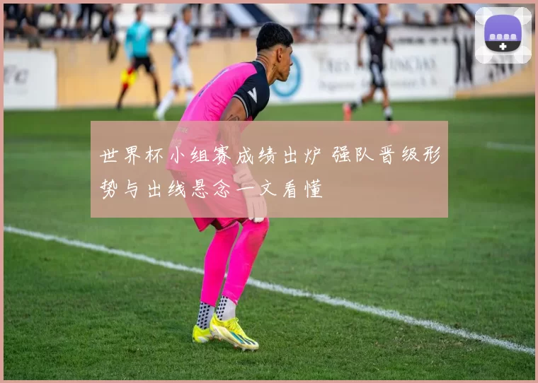 世界杯小组赛成绩出炉 强队晋级形势与出线悬念一文看懂