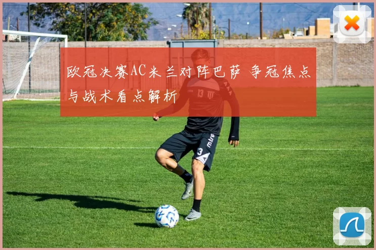 欧冠决赛AC米兰对阵巴萨 争冠焦点与战术看点解析