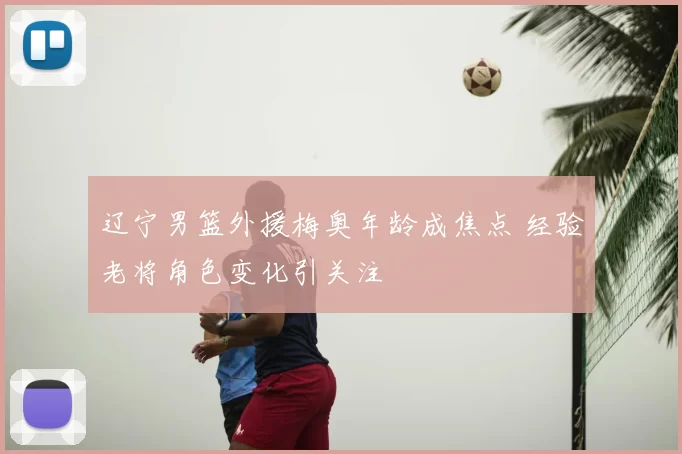 辽宁男篮外援梅奥年龄成焦点 经验老将角色变化引关注