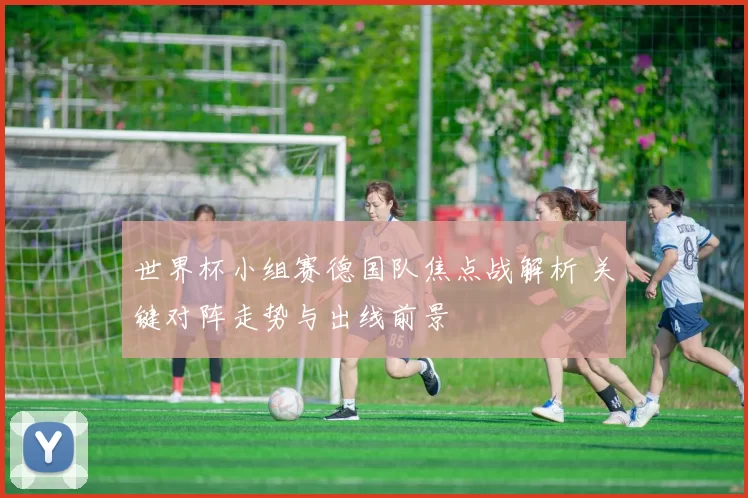 世界杯小组赛德国队焦点战解析 关键对阵走势与出线前景