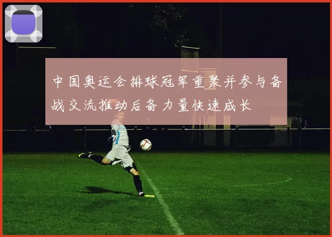 中国奥运会排球冠军重聚并参与备战交流推动后备力量快速成长