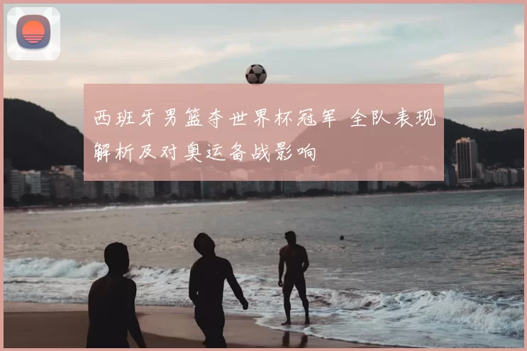 西班牙男篮夺世界杯冠军 全队表现解析及对奥运备战影响