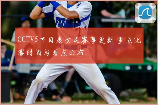 CCTV5节目表女足赛事更新 重点比赛时间与看点公布