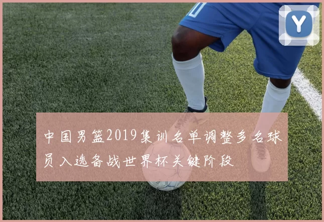 中国男篮2019集训名单调整多名球员入选备战世界杯关键阶段