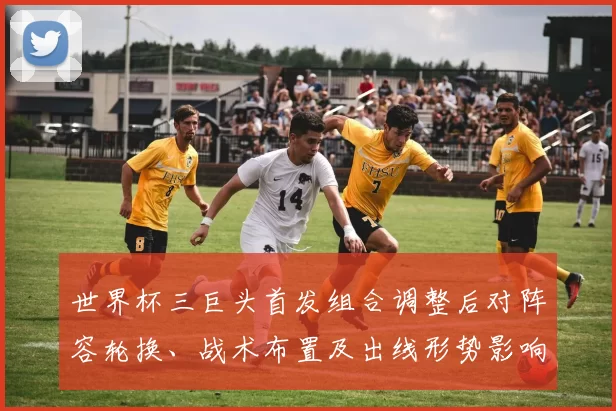 世界杯三巨头首发组合调整后对阵容轮换、战术布置及出线形势影响解读