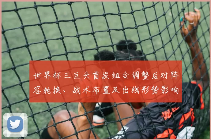 世界杯三巨头首发组合调整后对阵容轮换、战术布置及出线形势影响解读