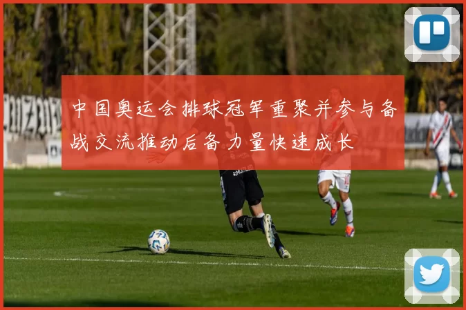 中国奥运会排球冠军重聚并参与备战交流推动后备力量快速成长