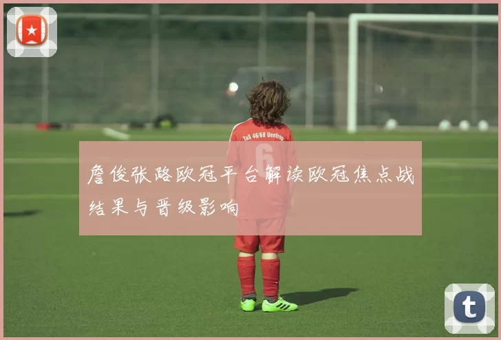 詹俊张路欧冠平台解读欧冠焦点战结果与晋级影响