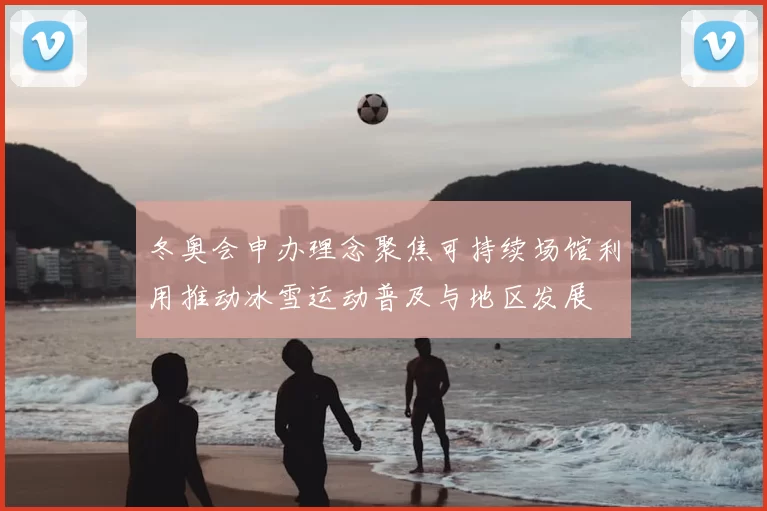 冬奥会申办理念聚焦可持续场馆利用推动冰雪运动普及与地区发展