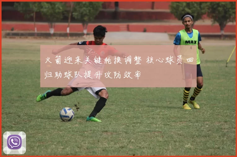 火箭迎来关键轮换调整 核心球员回归助球队提升攻防效率