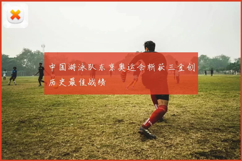 中国游泳队东京奥运会斩获三金创历史最佳战绩