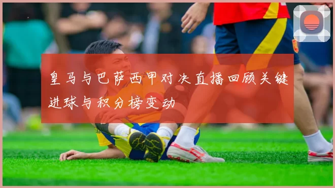 皇马与巴萨西甲对决直播回顾关键进球与积分榜变动