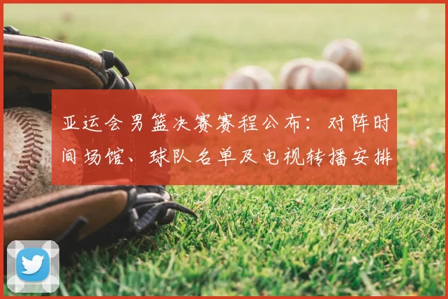 亚运会男篮决赛赛程公布:对阵时间场馆、球队名单及电视转播安排看点