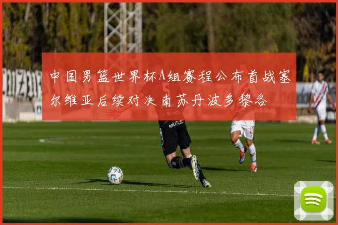 中国男篮世界杯A组赛程公布首战塞尔维亚后续对决南苏丹波多黎各