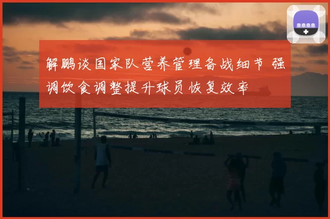 解鹏谈国家队营养管理备战细节 强调饮食调整提升球员恢复效率