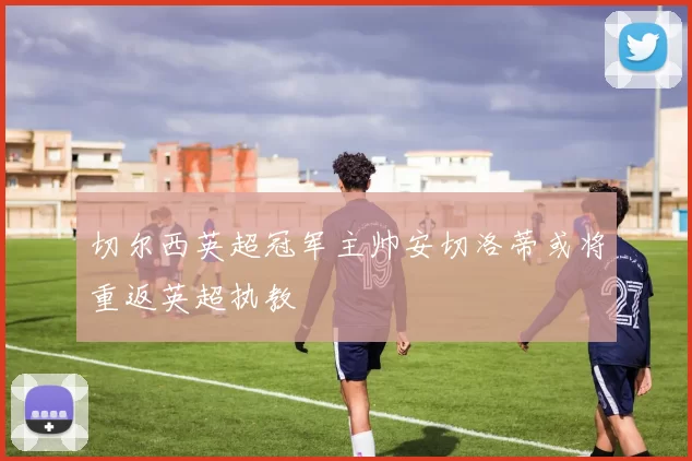 切尔西英超冠军主帅安切洛蒂或将重返英超执教